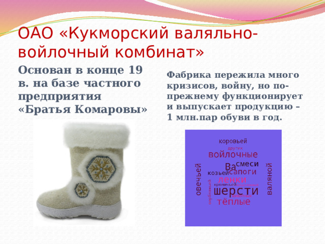 ОАО «Кукморский валяльно-войлочный комбинат»   Основан в конце 19 в. на базе частного предприятия «Братья Комаровы» Фабрика пережила много кризисов, войну, но по-прежнему функционирует и выпускает продукцию – 1 млн.пар обуви в год. 