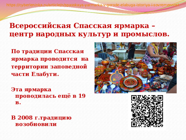 Всероссийская Спасская ярмарка – центр народных культур и промыслов.  По традиции Спасская ярмарка проводится на территории заповедной части Елабуги.  Эта ярмарка проводилась ещё в 19 в.  В 2008 г.традицию возобновили 