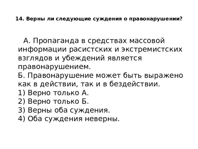  14. Верны ли следующие суждения о правонарушении?    А. Пропаганда в средствах массовой информации расистских и экстремистских взглядов и убеждений является правонарушением.  Б. Правонарушение может быть выражено как в действии, так и в бездействии.  1) Верно только А.  2) Верно только Б.  3) Верны оба суждения.  4) Оба суждения неверны.   