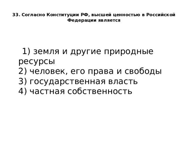  33. Согласно Конституции РФ, высшей ценностью в Российской Федерации является    1) земля и другие природные ресурсы  2) человек, его права и свободы  3) государственная власть  4) частная собственность 