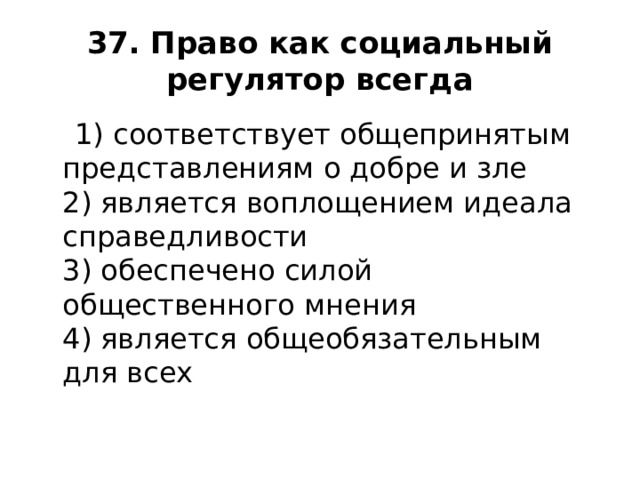 37. Право как социальный регулятор всегда  1) соответствует общепринятым представлениям о добре и зле  2) является воплощением идеала справедливости  3) обеспечено силой общественного мнения  4) является общеобязательным для всех    