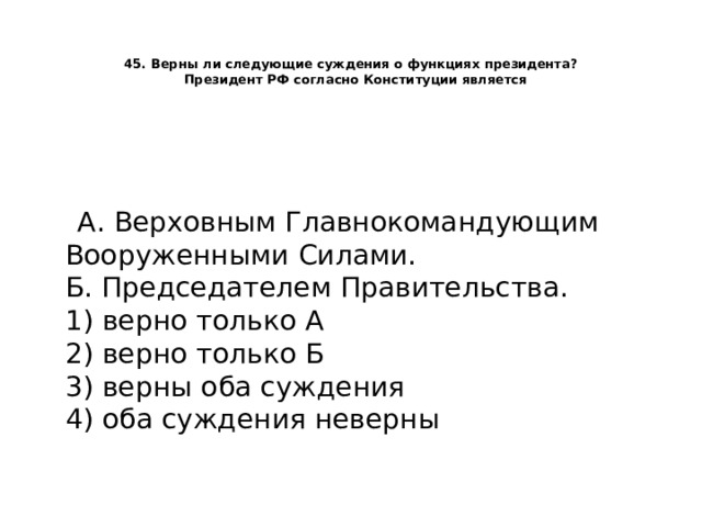   45. Верны ли следующие суждения о функциях президента?    Президент РФ согласно Конституции является    А. Верховным Главнокомандующим Вооруженными Силами.  Б. Председателем Правительства.  1) верно только А  2) верно только Б  3) верны оба суждения  4) оба суждения неверны   