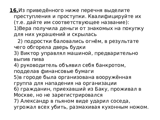 16. Из приведённого ниже перечня выделите преступления и проступки. Квалифицируйте их (т.е. дайте им соответствующее название):  1)Вера получила деньги от знакомых на покупку для них украшений и скрылась  2) подростки баловались огнём, в результате чего обгорела дверь будки  3) Виктор управлял машиной, предварительно выпив пива  4) руководитель объявил себя банкротом, подделав финансовые бумаги  5)в городе была организована вооружённая группа для нападения на организации  6) гражданин, приехавший из Баку, проживал в Москве, но не зарегистрировался  7) Александр в пьяном виде ударил соседа, угрожал всех убить, размахивая кухонным ножом.   