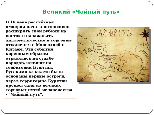Великий «Чайный путь» В 16 веке российская империя начала интенсивно расширять свои рубежи на восток и налаживать дипломатические и торговые отношения с Монголией и Китаем. Эти события коренным образом отразились на судьбе народов, живших на территории Бурятии. Русскими казаками были основаны первые остроги, через территорию Бурятии прошел один из великих торговых путей человечества - 
