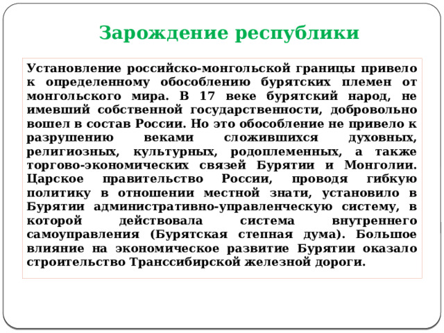 Зарождение республики Установление российско-монгольской границы привело к определенному обособлению бурятских племен от монгольского мира. В 17 веке бурятский народ, не имевший собственной государственности, добровольно вошел в состав России. Но это обособление не привело к разрушению веками сложившихся духовных, религиозных, культурных, родоплеменных, а также торгово-экономических связей Бурятии и Монголии. Царское правительство России, проводя гибкую политику в отношении местной знати, установило в Бурятии административно-управленческую систему, в которой действовала система внутреннего самоуправления (Бурятская степная дума). Большое влияние на экономическое развитие Бурятии оказало строительство Транссибирской железной дороги. 