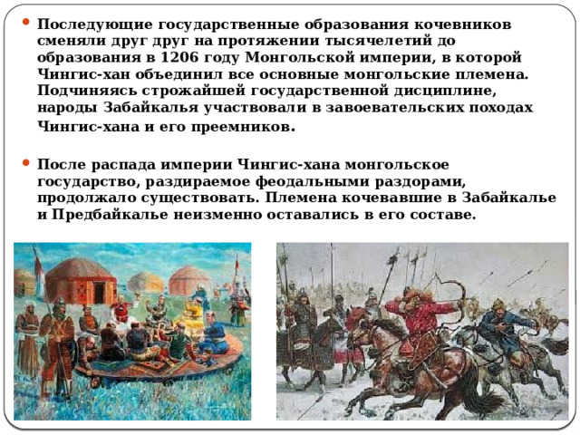Последующие государственные образования кочевников сменяли друг друг на протяжении тысячелетий до образования в 1206 году Монгольской империи, в которой Чингис-хан объединил все основные монгольские племена. Подчиняясь строжайшей государственной дисциплине, народы Забайкалья участвовали в завоевательских походах Чингис-хана и его преемников .     После распада империи Чингис-хана монгольское государство, раздираемое феодальными раздорами, продолжало существовать. Племена кочевавшие в Забайкалье и Предбайкалье неизменно оставались в его составе.  
