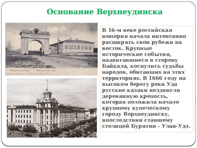 Основание Верхнеудинска В 16-м веке российская империя начала интенсивно расширять свои рубежи на восток. Крупные исторические события, надвигавшиеся в сторону Байкала, коснулись судьбы народов, обитавших на этих территориях. В 1666 году на высоком берегу реки Уда русские казаки воздвигли деревянную крепость, которая положила начало крупному купеческому городу Верхнеудинску, впоследствии ставшему столицей Бурятии - Улан-Удэ. 