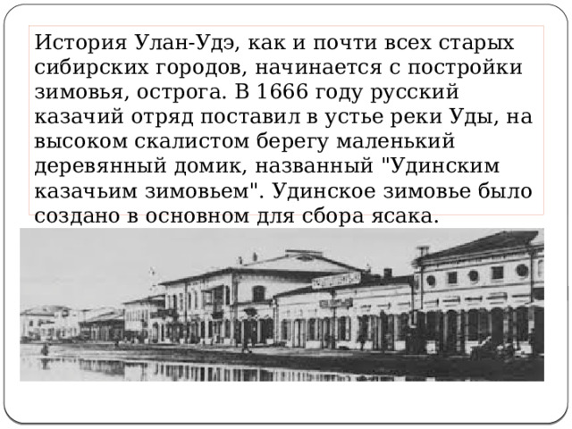 История Улан-Удэ, как и почти всех старых сибирских городов, начинается с постройки зимовья, острога. В 1666 году русский казачий отряд поставил в устье реки Уды, на высоком скалистом берегу маленький деревянный домик, названный 