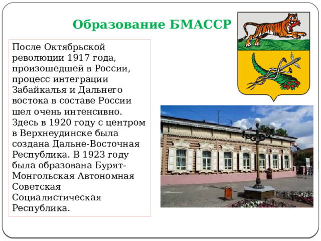 Образование БМАССР После Октябрьской революции 1917 года, произошедшей в России, процесс интеграции Забайкалья и Дальнего востока в составе России шел очень интенсивно. Здесь в 1920 году с центром в Верхнеудинске была создана Дальне-Восточная Республика. В 1923 году была образована Бурят-Монгольская Автономная Советская Социалистическая Республика. 