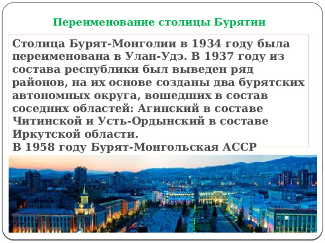 Переименование столицы Бурятии Столица Бурят-Монголии в 1934 году была переименована в Улан-Удэ. В 1937 году из состава республики был выведен ряд районов, на их основе созданы два бурятских автономных округа, вошедших в состав соседних областей: Агинский в составе Читинской и Усть-Ордынский в составе Иркутской области.  В 1958 году Бурят-Монгольская АССР получила новое название – Бурятская АССР.    