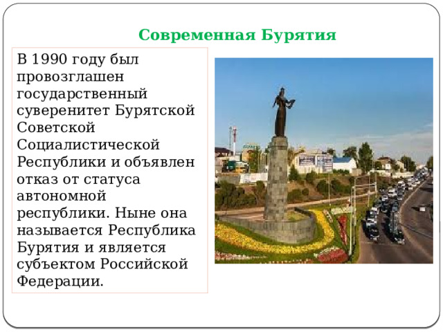Современная Бурятия В 1990 году был провозглашен государственный суверенитет Бурятской Советской Социалистической Республики и объявлен отказ от статуса автономной республики. Ныне она называется Республика Бурятия и является субъектом Российской Федерации. 