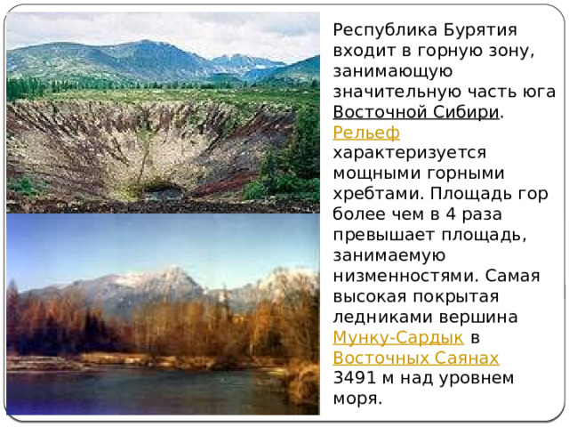 Республика Бурятия входит в горную зону, занимающую значительную часть юга Восточной Сибири . Рельеф характеризуется мощными горными хребтами. Площадь гор более чем в 4 раза превышает площадь, занимаемую низменностями. Самая высокая покрытая ледниками вершина Мунку-Сардык в Восточных Саянах 3491 м над уровнем моря. 