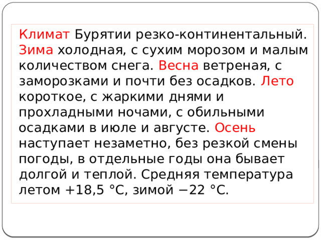Климат Бурятии резко-континентальный. Зима холодная, с сухим морозом и малым количеством снега. Весна ветреная, с заморозками и почти без осадков. Лето короткое, с жаркими днями и прохладными ночами, с обильными осадками в июле и августе. Осень наступает незаметно, без резкой смены погоды, в отдельные годы она бывает долгой и теплой. Средняя температура летом +18,5 °С, зимой −22 °С. 