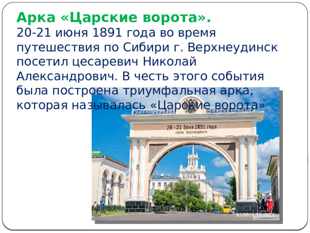 Арка «Царские ворота».  20-21 июня 1891 года во время путешествия по Сибири г. Верхнеудинск посетил цесаревич Николай Александрович. В честь этого события была построена триумфальная арка, которая называлась «Царские ворота» 
