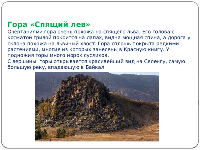Гора «Спящий лев»  Очертаниями гора очень похожа на спящего льва. Его голова с косматой гривой покоится на лапах, видна мощная спина, а дорога у склона похожа на львиный хвост. Гора сплошь покрыта редкими растениями, многие из которых занесены в Красную книгу. У подножия горы много норок сусликов.  С вершины горы открывается красивейший вид на Селенгу, самую большую реку, впадающую в Байкал. 