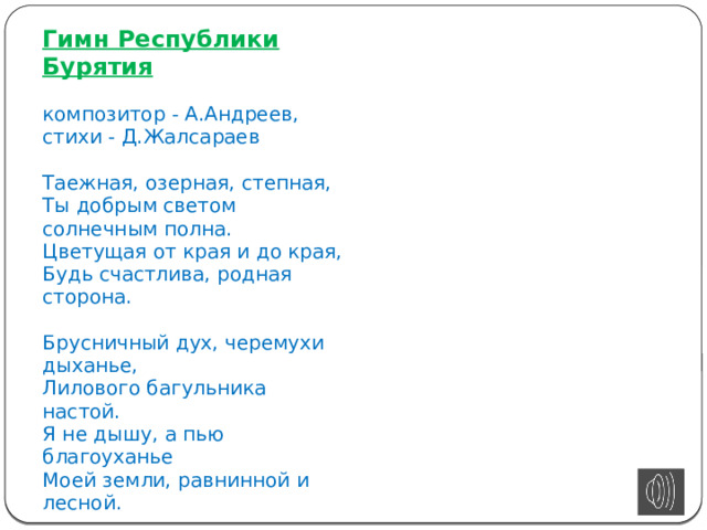 Гимн Республики Бурятия   композитор - А.Андреев,  стихи - Д.Жалсараев   Таежная, озерная, степная,  Ты добрым светом солнечным полна.  Цветущая от края и до края,  Будь счастлива, родная сторона.   Брусничный дух, черемухи дыханье,  Лилового багульника настой.  Я не дышу, а пью благоуханье  Моей земли, равнинной и лесной.   Прими, земля, сыновнее спасибо,  Святой водой Байкала угости,  Чтоб я обрел невиданную силу  Для дальнего нелегкого пути.   С тобой, земля, мы слиты воедино,  Моею стала и судьба твоя.  Поклон тебе от сердца, край родимый,  Любимая Бурятия моя!   О, Мать-земля!   Основой гимна послужила «Песня о родной земле», текст которой был написан Дамбой Жалсараевым (перевод на русский язык выполнен О. Дмитриевым), музыка — Анатолием Андреевым.    