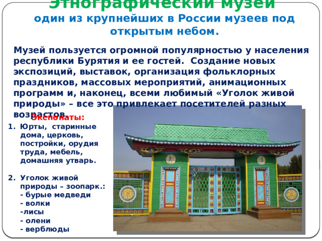 Этнографический музей  один из крупнейших в России музеев под открытым небом. Музей пользуется огромной популярностью у населения республики Бурятия и ее гостей. Создание новых экспозиций, выставок, организация фольклорных праздников, массовых мероприятий, анимационных программ и, наконец, всеми любимый «Уголок живой природы» – все это привлекает посетителей разных возрастов. Экспонаты: Юрты, старинные дома, церковь, постройки, орудия труда, мебель, домашняя утварь.   Уголок живой природы – зоопарк.:  - бурые медведи  - волки  -лисы  - олени  - верблюды 