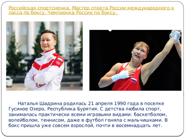  Наталья Шадрина родилась 21 апреля 1990 года в поселке Гусиное Озеро, Республика Бурятия. С детства любила спорт, занималась практически всеми игровыми видами: баскетболом, волейболом, теннисом, даже в футбол гоняла с мальчишками. В бокс пришла уже совсем взрослой, почти в восемнадцать лет.  