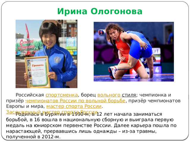Ирина Ологонова  Российская  спортсменка , борец  вольного стиля ; чемпионка и призёр  чемпионатов России по вольной борьбе , призёр чемпионатов Европы и мира,  мастер спорта России .  Заслуженный мастер спорта России .  Родилась в Бурятии в 1990-м, в 12 лет начала заниматься борьбой, в 16 вошла в национальную сборную и выиграла первую медаль на юниорском первенстве России. Далее карьера пошла по нарастающей, прервавшись лишь однажды – из-за травмы, полученной в 2012-м. 