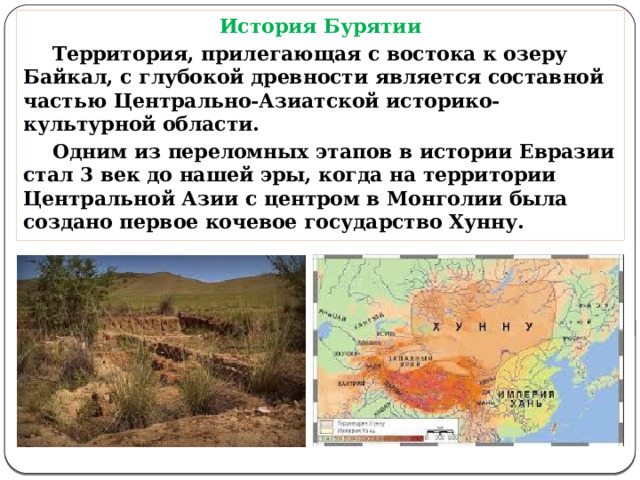 История Бурятии  Территория, прилегающая с востока к озеру Байкал, с глубокой древности является составной частью Центрально-Азиатской историко-культурной области.   Одним из переломных этапов в истории Евразии стал 3 век до нашей эры, когда на территории Центральной Азии с центром в Монголии была создано первое кочевое государство Хунну.  