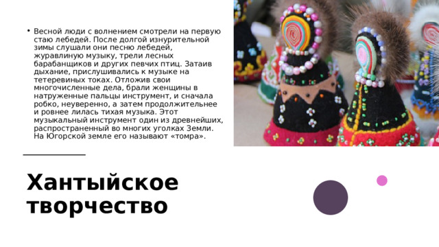 Весной люди с волнением смотрели на первую стаю лебедей. После долгой изнурительной зимы слушали они песню лебедей, журавлиную музыку, трели лесных барабанщиков и других певчих птиц. Затаив дыхание, прислушивались к музыке на тетеревиных токах. Отложив свои многочисленные дела, брали женщины в натруженные пальцы инструмент, и сначала робко, неуверенно, а затем продолжительнее и ровнее лилась тихая музыка. Этот музыкальный инструмент один из древнейших, распространенный во многих уголках Земли. На Югорской земле его называют «томра». Хантыйское творчество  