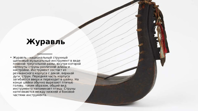Журавль Журавль - национальный струнный щипковый музыкальный инструмент в виде плавной треугольной рамы, внутри которой натянуты струны различной длины и настройки. Инструмент состоит из резонансного корпуса с декой, верхней дуги, струн. Передняя часть корпуса загибается вверх и переходит в шейку. На конце шейки обычно вырезают птичью голову, таким образом, общий вид инструмента напоминает птицу. Струны натягиваются между нижней и боковой частями инструмента. 