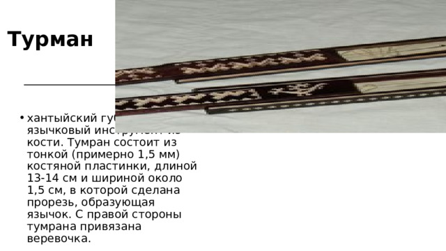 Турман хантыйский губной язычковый инструмент из кости. Тумран состоит из тонкой (примерно 1,5 мм) костяной пластинки, длиной 13-14 см и шириной около 1,5 см, в которой сделана прорезь, образующая язычок. С правой стороны тумрана привязана веревочка. 