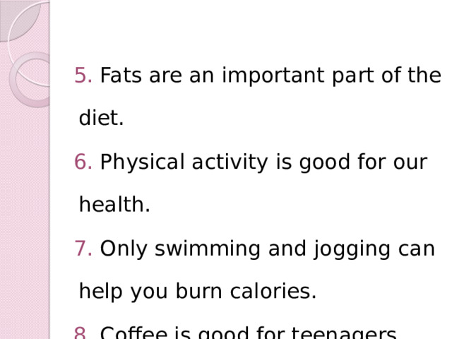5. Fats are an important part of the diet. 6. Physical activity is good for our health. 7. Only swimming and jogging can help you burn calories. 8. Coffee is good for teenagers. 