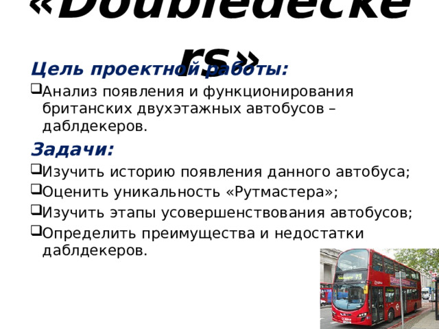 «Doubledeckers» Цель проектной работы: Анализ появления и функционирования британских двухэтажных автобусов – даблдекеров. Задачи: Изучить историю появления данного автобуса; Оценить уникальность «Рутмастера»; Изучить этапы усовершенствования автобусов; Определить преимущества и недостатки даблдекеров. 