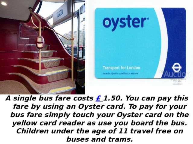 A single bus fare costs £  1.50. You can pay this fare by using an Oyster card. To pay for your bus fare simply touch your Oyster card on the yellow card reader as use you board the bus. Children under the age of 11 travel free on buses and trams. 