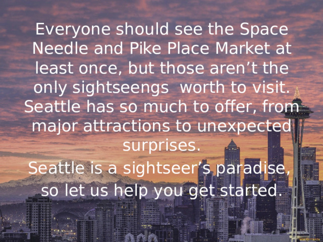 Everyone should see the Space Needle and Pike Place Market at least once, but those aren’t the only sightseengs worth to visit. Seattle has so much to offer, from major attractions to unexpected surprises. Seattle is a sightseer’s paradise, so let us help you get started. 