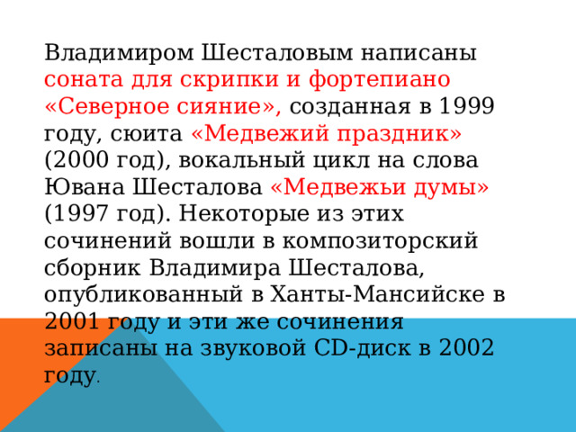 Владимиром Шесталовым написаны соната для скрипки и фортепиано «Северное сияние», созданная в 1999 году, сюита «Медвежий праздник» (2000 год), вокальный цикл на слова Ювана Шесталова «Медвежьи думы» (1997 год). Некоторые из этих сочинений вошли в композиторский сборник Владимира Шесталова, опубликованный в Ханты-Мансийске в 2001 году и эти же сочинения записаны на звуковой CD-диск в 2002 году . 