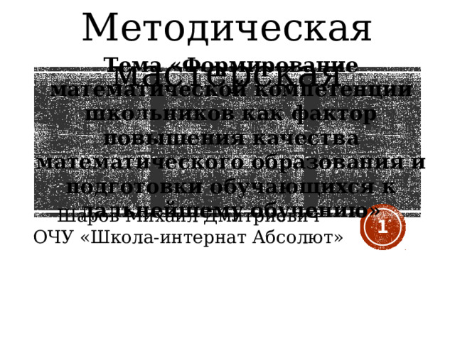 Методическая мастерская Тема «Формирование математической компетенции школьников как фактор повышения качества математического образования и подготовки обучающихся к дальнейшему обучению» Шаров Михаил Дмитриевич ОЧУ «Школа-интернат Абсолют»  