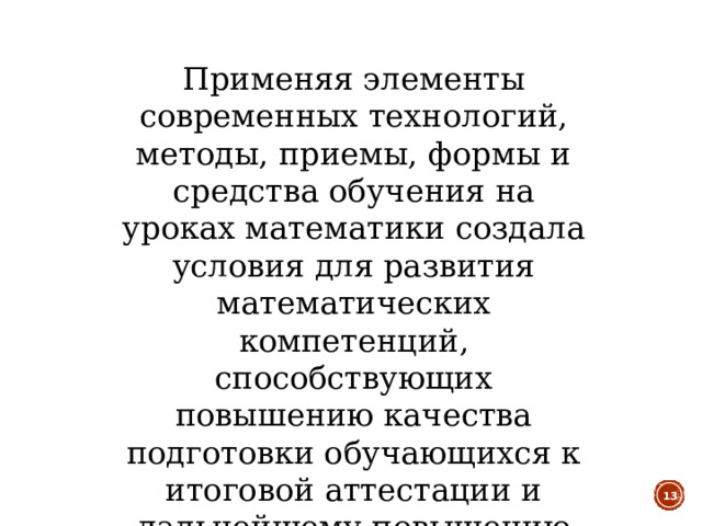 Применяя элементы современных технологий, методы, приемы, формы и средства обучения на уроках математики создала условия для развития математических компетенций, способствующих повышению качества подготовки обучающихся к итоговой аттестации и дальнейшему повышению образования  