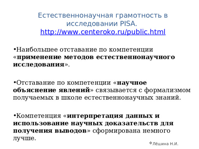  Естественнонаучная грамотность в исследовании PISA. http://www.centeroko.ru/public.html Наибольшее отставание по компетенции « применение методов естественнонаучного исследования ». Отставание по компетенции « научное объяснение явлений » связывается с формализмом получаемых в школе естественнонаучных знаний.  Компетенция « интерпретация данных и использование научных доказательств для получения выводов » сформирована немного лучше.   Лёшина Н.И. 