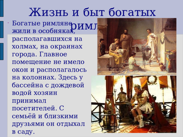 Жизнь и быт богатых римлян Богатые римляне жили в особняках, располагавшихся на холмах, на окраинах города. Главное помещение не имело окон и располагалось на колоннах. Здесь у бассейна с дождевой водой хозяин принимал посетителей. С семьёй и близкими друзьями он отдыхал в саду. 