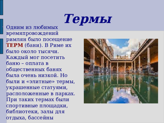 Термы Одним из любимых времяпровождений римлян было посещение ТЕРМ (бани).  В Риме их было около тысячи. Каждый мог посетить баню – оплата в общественных банях была очень низкой. Но были и «элитные» термы, украшенные статуями, расположенные в парках. При таких термах были спортивные площадки, библиотеки, залы для  отдыха, бассейны 