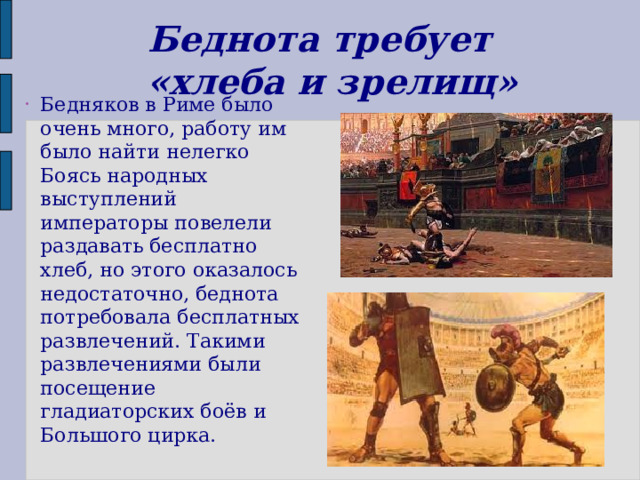 Беднота требует  «хлеба и зрелищ» Бедняков в Риме было очень много, работу им было найти нелегко Боясь народных выступлений императоры повелели раздавать бесплатно хлеб, но этого оказалось недостаточно, беднота потребовала бесплатных развлечений. Такими развлечениями были посещение гладиаторских боёв и Большого цирка. 