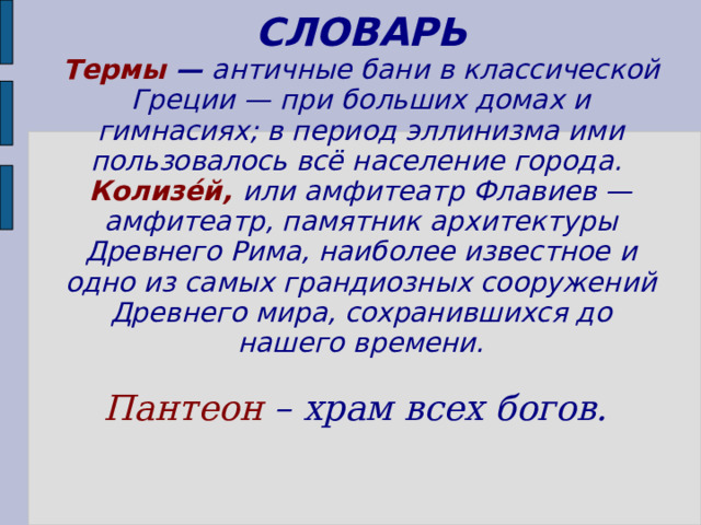 СЛОВАРЬ  Термы — античные бани в классической Греции — при больших домах и гимнасиях; в период эллинизма ими пользовалось всё население города.  Колизе́й,  или амфитеатр Флавиев — амфитеатр, памятник архитектуры Древнего Рима, наиболее известное и одно из самых грандиозных сооружений Древнего мира, сохранившихся до нашего времени.    Пантеон – храм всех богов.   