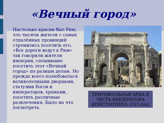 «Вечный город» Настолько красив был Рим, что тысячи жители с самых отдалённых провинций стремились посетить его. «Все дороги ведут в Рим» так говорили жители империи, спешившие посетить этот «Вечный город» по разным делам. Но прежде всего полюбоваться великолепными дворцами, статуями богов и императоров, храмами, посетить различные развлечения. Было на что посмотреть ТРИУМФАЛЬНАЯ АРКА В ЧЕСТЬ ИМПЕРАТОРА КОНСТАНТИНА (315 год) 