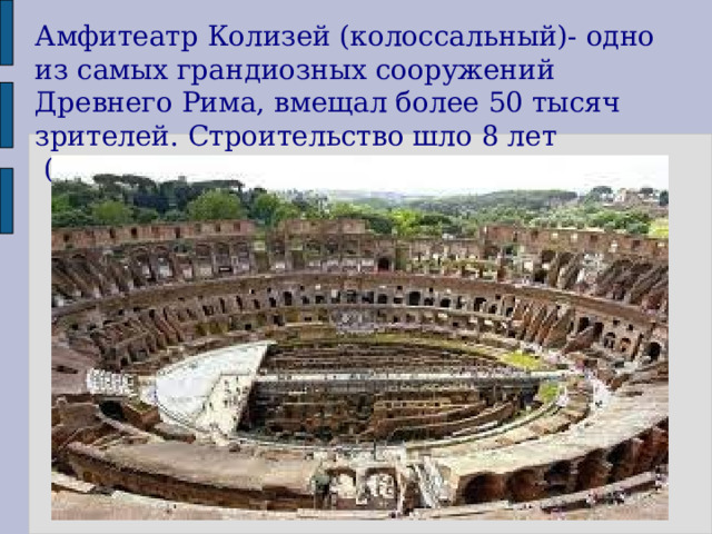 Амфитеатр Колизей (колоссальный)- одно из самых грандиозных сооружений Древнего Рима, вмещал более 50 тысяч зрителей. Строительство шло 8 лет  (с 72-80 гг) 