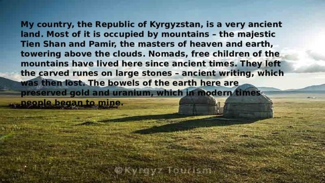 My country, the Republic of Kyrgyzstan, is a very ancient land. Most of it is occupied by mountains – the majestic Tien Shan and Pamir, the masters of heaven and earth, towering above the clouds. Nomads, free children of the mountains have lived here since ancient times. They left the carved runes on large stones – ancient writing, which was then lost. The bowels of the earth here are preserved gold and uranium, which in modern times people began to mine.   