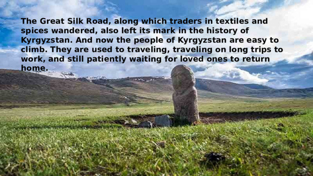 The Great Silk Road, along which traders in textiles and spices wandered, also left its mark in the history of Kyrgyzstan. And now the people of Kyrgyzstan are easy to climb. They are used to traveling, traveling on long trips to work, and still patiently waiting for loved ones to return home. 