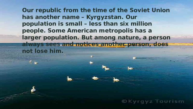 Our republic from the time of the Soviet Union has another name – Kyrgyzstan. Our population is small – less than six million people. Some American metropolis has a larger population. But among nature, a person always sees and notices another person, does not lose him. 