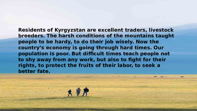 Residents of Kyrgyzstan are excellent traders, livestock breeders. The harsh conditions of the mountains taught people to be hardy, to do their job wisely. Now the country’s economy is going through hard times. Our population is poor. But difficult times teach people not to shy away from any work, but also to fight for their rights, to protect the fruits of their labor, to seek a better fate. 