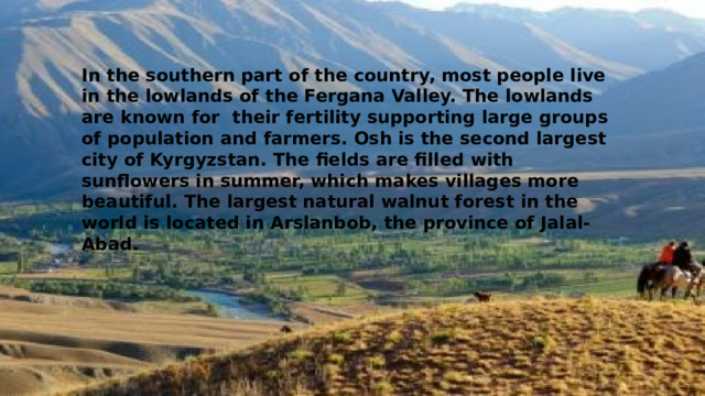 In the southern part of the country, most people live in the lowlands of the Fergana Valley. The lowlands are known for their fertility supporting large groups of population and farmers. Osh is the second largest city of Kyrgyzstan. The fields are filled with sunflowers in summer, which makes villages more beautiful. The largest natural walnut forest in the world is located in Arslanbob, the province of Jalal-Abad. 