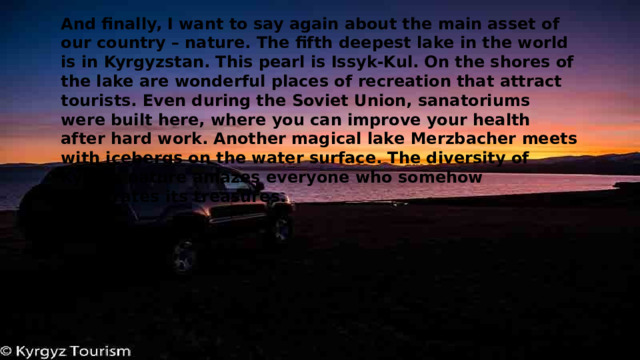And finally, I want to say again about the main asset of our country – nature. The fifth deepest lake in the world is in Kyrgyzstan. This pearl is Issyk-Kul. On the shores of the lake are wonderful places of recreation that attract tourists. Even during the Soviet Union, sanatoriums were built here, where you can improve your health after hard work. Another magical lake Merzbacher meets with icebergs on the water surface. The diversity of Kyrgyz nature amazes everyone who somehow penetrates its treasures. 
