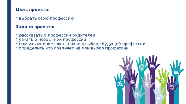 Цель проекта:   * выбрать свою профессию   Задачи проекта:   *  рассказать о профессии родителей  * узнать о необычной профессии  * изучить мнение школьников о выборе будущей профессии  * определить что повлияет на мой выбор профессии     