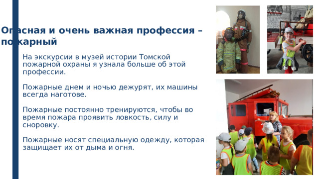 Опасная и очень важная профессия – пожарный На экскурсии в музей истории Томской пожарной охраны я узнала больше об этой профессии.   Пожарные днем и ночью дежурят, их машины всегда наготове.   Пожарные постоянно тренируются, чтобы во время пожара проявить ловкость, силу и сноровку.   Пожарные носят специальную одежду, которая защищает их от дыма и огня.   