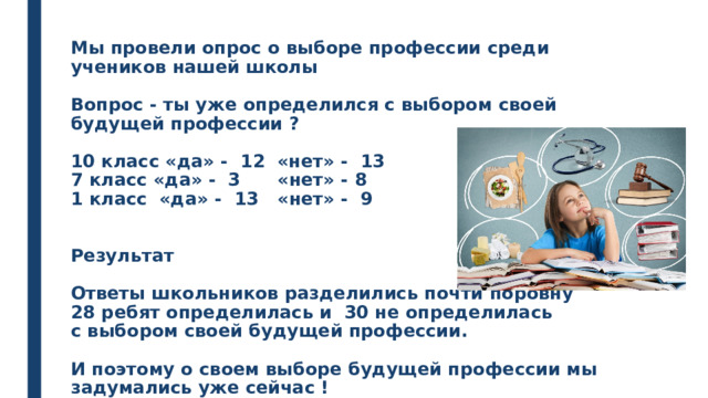 Мы провели опрос о выборе профессии среди учеников нашей школы   Вопрос - ты уже определился с выбором своей будущей профессии ?   10 класс «да» - 12 «нет» - 13  7 класс «да» - 3 «нет» - 8  1 класс «да» - 13 «нет» - 9    Результат   Ответы школьников разделились почти поровну  28 ребят определилась и 30 не определилась  с выбором своей будущей профессии.   И поэтому о своем выборе будущей профессии мы задумались уже сейчас !    